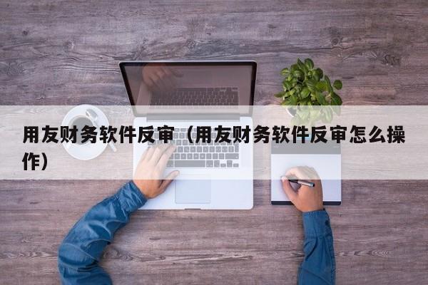 用友财务软件反审（用友财务软件反审怎么操作）