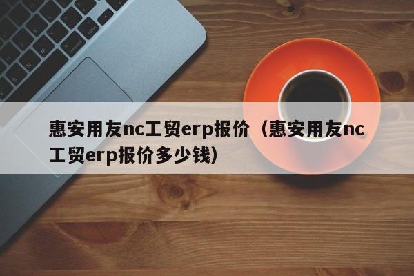 惠安用友nc工贸erp报价（惠安用友nc工贸erp报价多少钱）