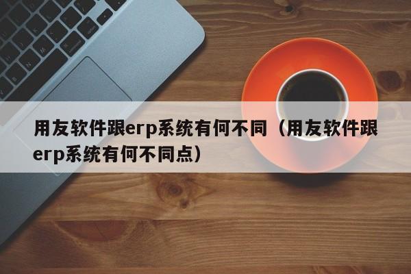 用友软件跟erp系统有何不同（用友软件跟erp系统有何不同点）