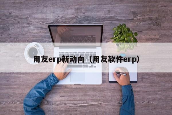 用友erp新动向（用友软件erp）