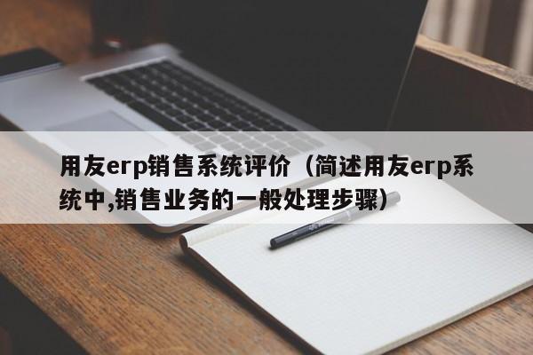 用友erp销售系统评价（简述用友erp系统中,销售业务的一般处理步骤）