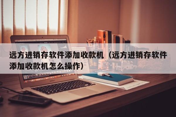 远方进销存软件添加收款机（远方进销存软件添加收款机怎么操作）