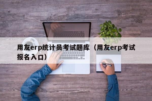 用友erp统计员考试题库（用友erp考试报名入口）