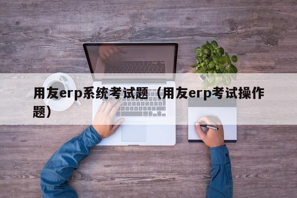 用友erp系统考试题（用友erp考试操作题）