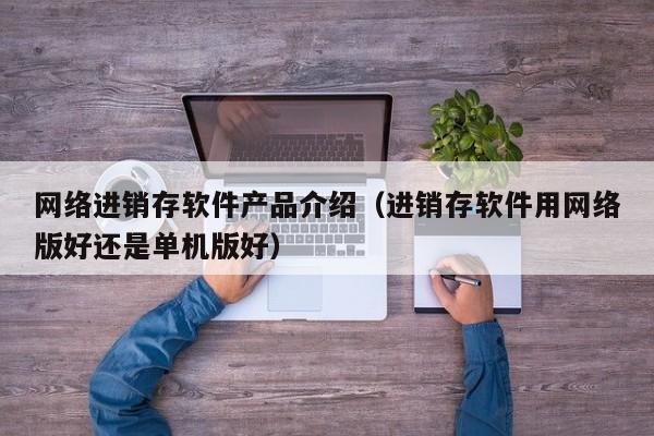 网络进销存软件产品介绍（进销存软件用网络版好还是单机版好）