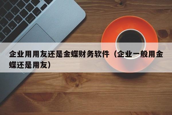 企业用用友还是金蝶财务软件（企业一般用金蝶还是用友）