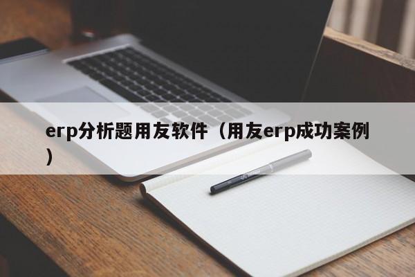 erp分析题用友软件（用友erp成功案例）