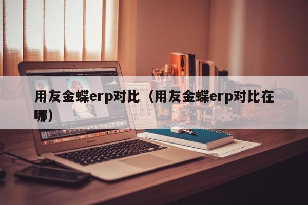 用友金蝶erp对比（用友金蝶erp对比在哪）