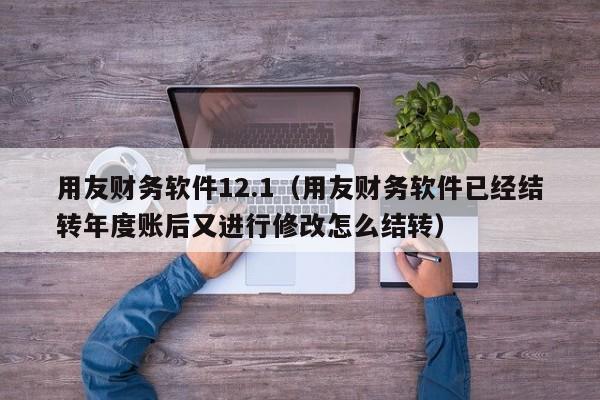 用友财务软件12.1（用友财务软件已经结转年度账后又进行修改怎么结转）