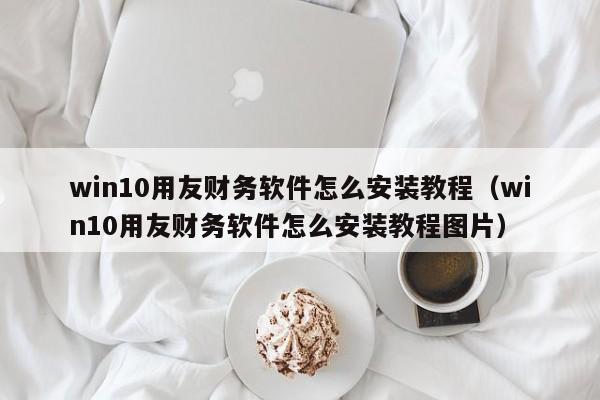 win10用友财务软件怎么安装教程（win10用友财务软件怎么安装教程图片）