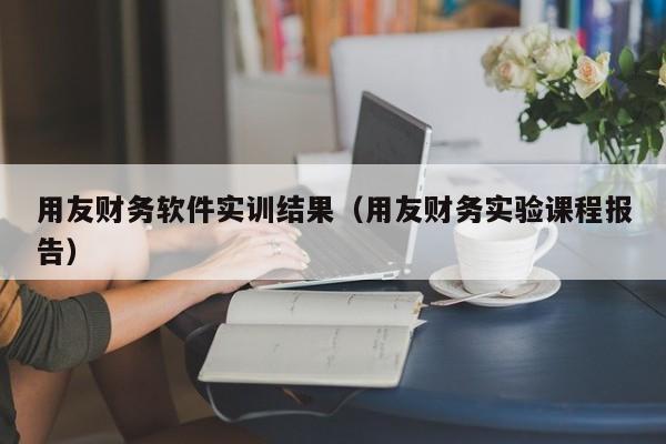 用友财务软件实训结果（用友财务实验课程报告）