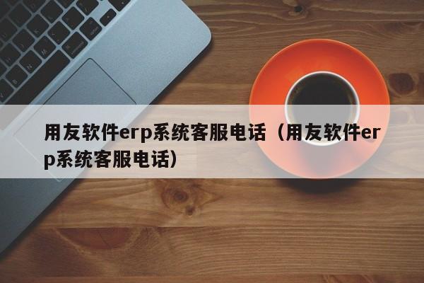 用友软件erp系统客服电话（用友软件erp系统客服电话）