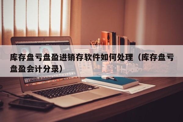 库存盘亏盘盈进销存软件如何处理（库存盘亏盘盈会计分录）