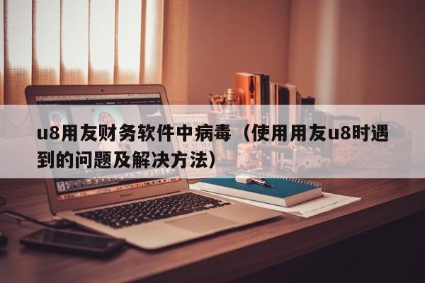 u8用友财务软件中病毒（使用用友u8时遇到的问题及解决方法）