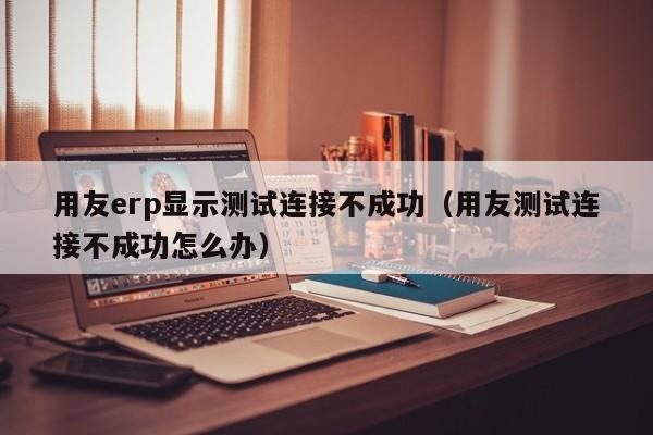 用友erp显示测试连接不成功（用友测试连接不成功怎么办）