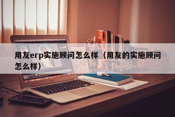 用友erp实施顾问怎么样（用友的实施顾问怎么样）