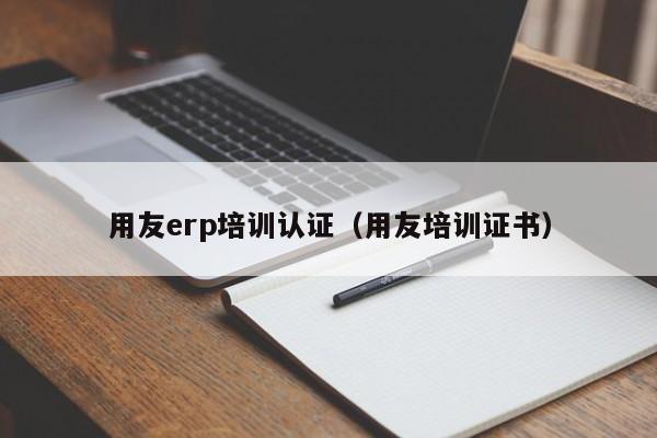 用友erp培训认证（用友培训证书）