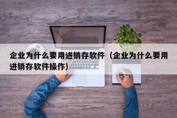 企业为什么要用进销存软件（企业为什么要用进销存软件操作）