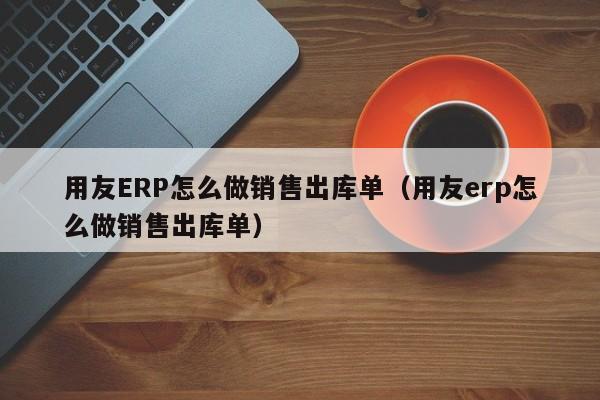 用友ERP怎么做销售出库单（用友erp怎么做销售出库单）