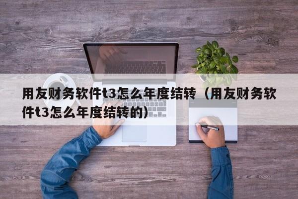 用友财务软件t3怎么年度结转（用友财务软件t3怎么年度结转的）