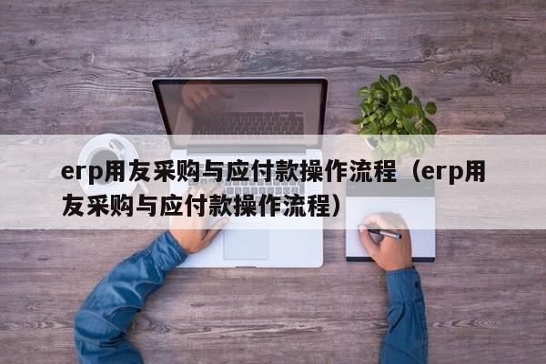 erp用友采购与应付款操作流程（erp用友采购与应付款操作流程）