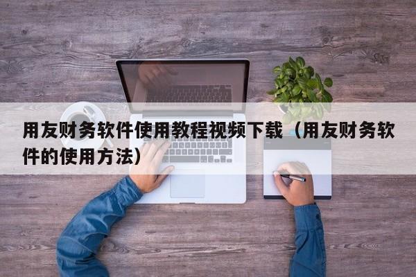 用友财务软件使用教程视频下载（用友财务软件的使用方法）