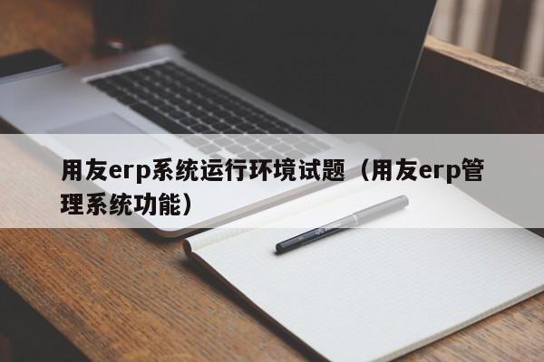 用友erp系统运行环境试题（用友erp管理系统功能）