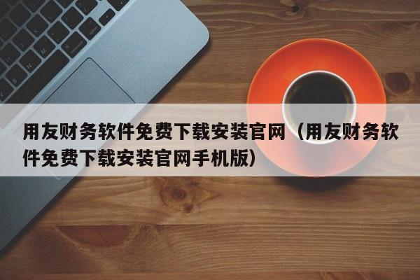 用友财务软件免费下载安装官网（用友财务软件免费下载安装官网手机版）