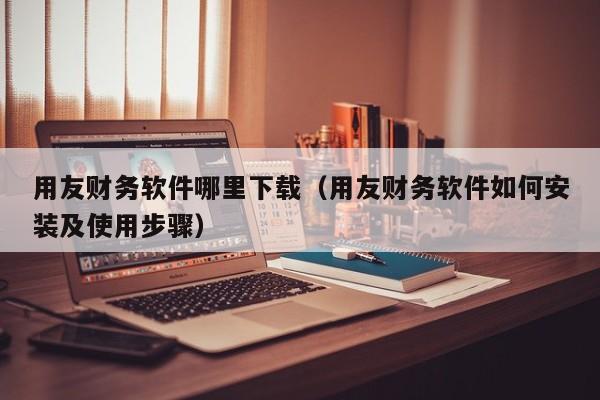 用友财务软件哪里下载（用友财务软件如何安装及使用步骤）