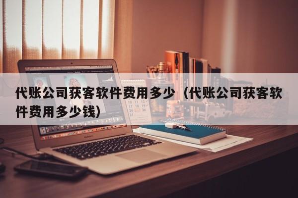 代账公司获客软件费用多少（代账公司获客软件费用多少钱）