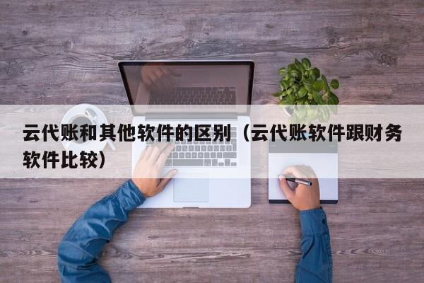 云代账和其他软件的区别（云代账软件跟财务软件比较）