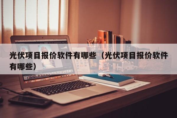 光伏项目报价软件有哪些（光伏项目报价软件有哪些）