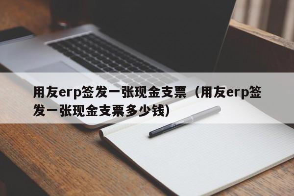 用友erp签发一张现金支票（用友erp签发一张现金支票多少钱）