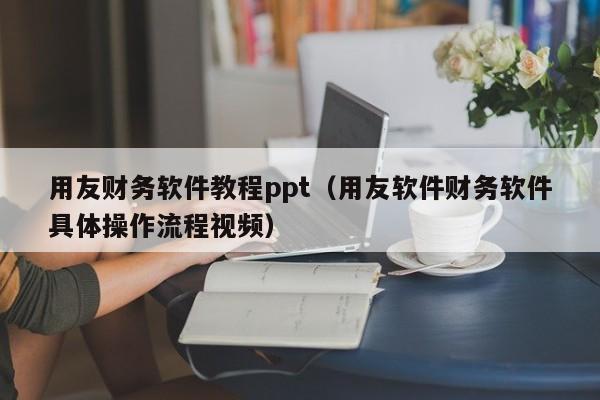 用友财务软件教程ppt（用友软件财务软件具体操作流程视频）