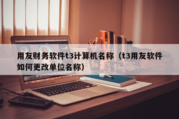 用友财务软件t3计算机名称（t3用友软件如何更改单位名称）