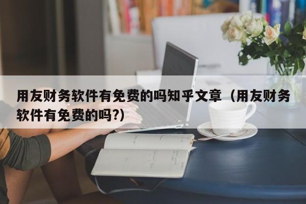 用友财务软件有免费的吗知乎文章（用友财务软件有免费的吗?）