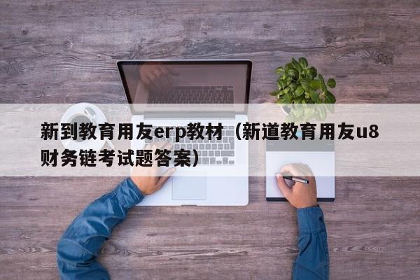 新到教育用友erp教材（新道教育用友u8财务链考试题答案）