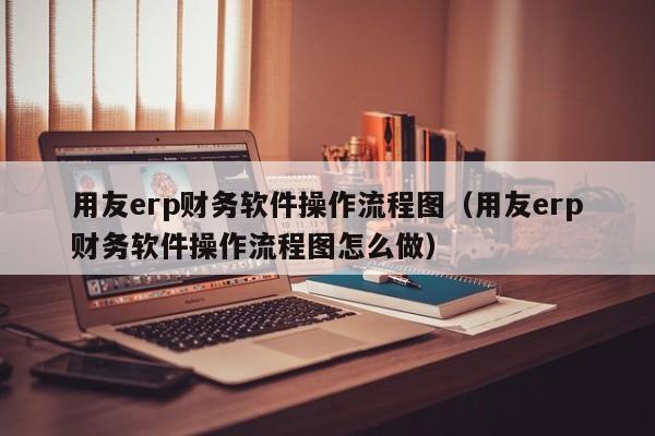 用友erp财务软件操作流程图（用友erp财务软件操作流程图怎么做）