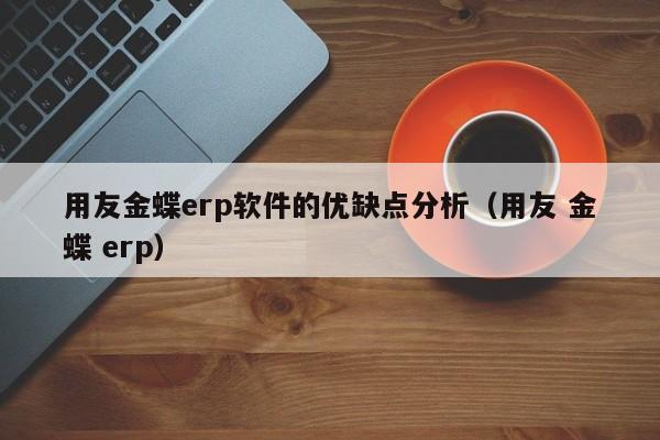 用友金蝶erp软件的优缺点分析（用友 金蝶 erp）